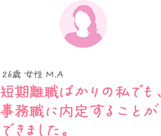 26歳 女性 M.A 短期離職が続いていても、事務職に内定できました。
